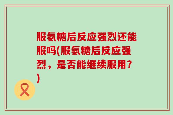 服氨糖后反应强烈还能服吗(服氨糖后反应强烈，是否能继续服用？)-第1张图片-氨糖科普网