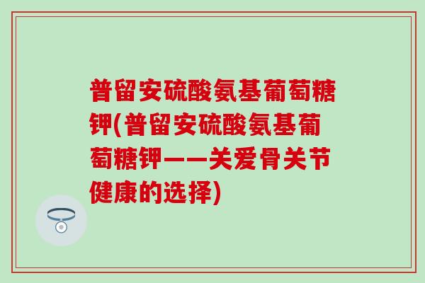 普留安硫酸氨基葡萄糖钾(普留安硫酸氨基葡萄糖钾——关爱骨关节健康的选择)-第1张图片-氨糖科普网 普留安硫酸氨基葡萄糖钾(普留安硫酸氨基葡萄糖钾——关爱骨关节健康的选择)-第1张图片-氨糖科普网