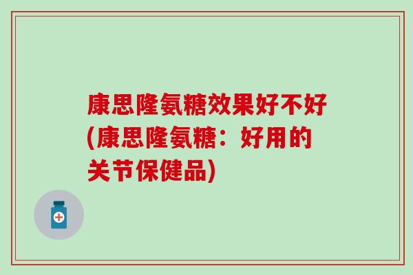 康思隆氨糖效果好不好(康思隆氨糖：好用的关节保健品)-第1张图片-氨糖科普网