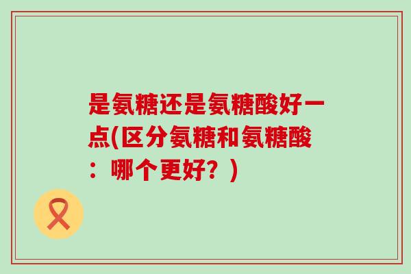 是氨糖还是氨糖酸好一点(区分氨糖和氨糖酸:哪个更好?)-第1张图片-氨糖科普网 是氨糖还是氨糖酸好一点(区分氨糖和氨糖酸:哪个更好?)-第1张图片-氨糖科普网