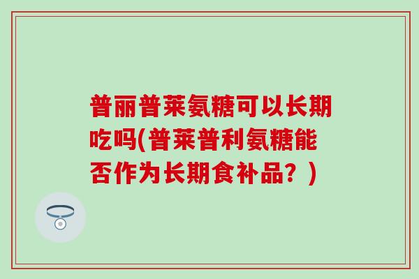 普丽普莱氨糖可以长期吃吗(普莱普利氨糖能否作为长期食补品?)-第1张图片-氨糖科普网 普丽普莱氨糖可以长期吃吗(普莱普利氨糖能否作为长期食补品?)-第1张图片-氨糖科普网