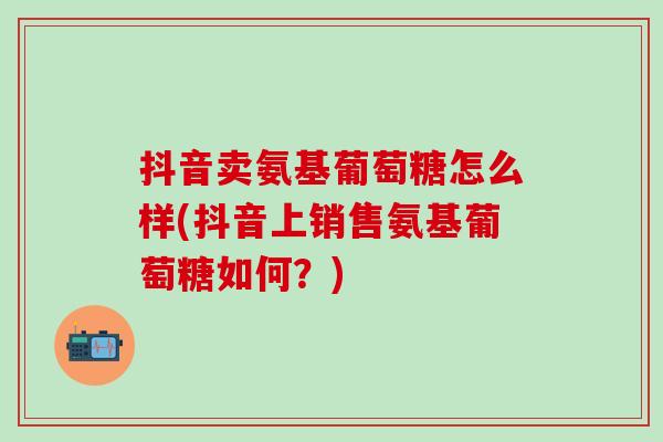 抖音卖氨基葡萄糖怎么样(抖音上销售氨基葡萄糖如何？)-第1张图片-氨糖科普网