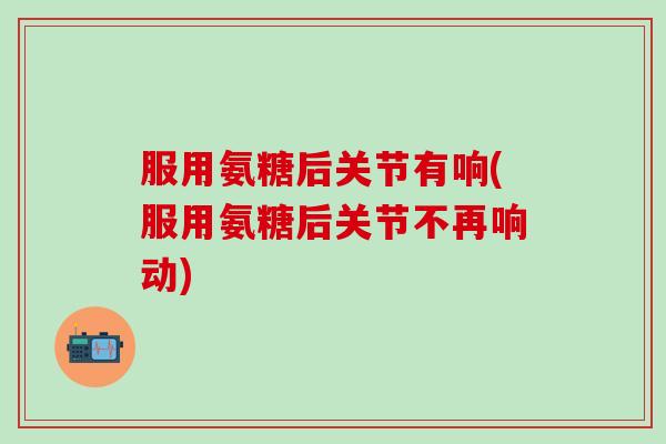 服用氨糖后关节有响(服用氨糖后关节不再响动)-第1张图片-氨糖科普网 服用氨糖后关节有响(服用氨糖后关节不再响动)-第1张图片-氨糖科普网