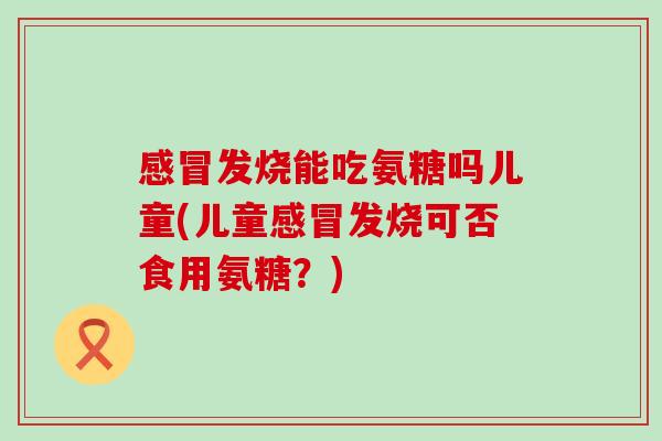 感冒发烧能吃氨糖吗儿童(儿童感冒发烧可否食用氨糖?)-第1张图片-氨糖科普网 感冒发烧能吃氨糖吗儿童(儿童感冒发烧可否食用氨糖?)-第1张图片-氨糖科普网