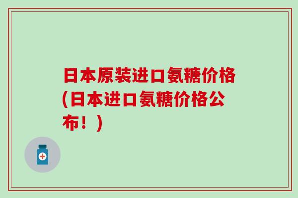 日本原装进口氨糖价格(日本进口氨糖价格公布!)-第1张图片-氨糖科普网 日本原装进口氨糖价格(日本进口氨糖价格公布!)-第1张图片-氨糖科普网