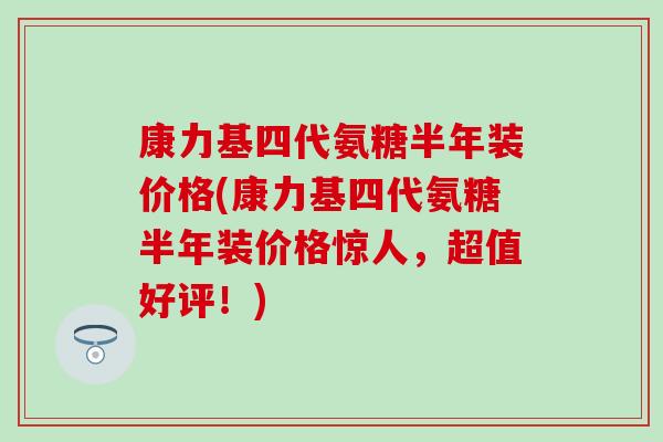 康力基四代氨糖半年装价格(康力基四代氨糖半年装价格惊人,超值好评!)-第1张图片-氨糖科普网 康力基四代氨糖半年装价格(康力基四代氨糖半年装价格惊人,超值好评!)-第1张图片-氨糖科普网