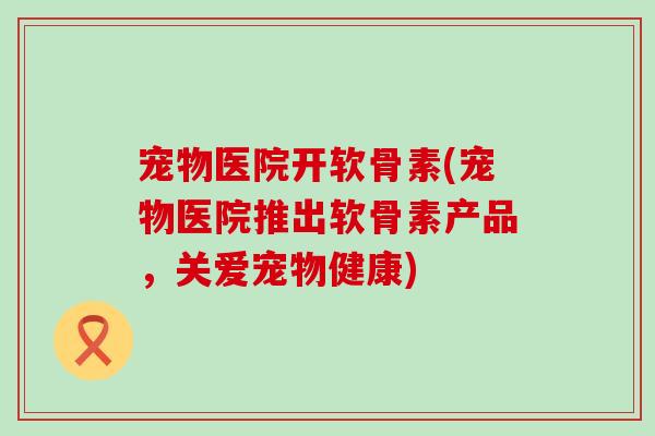 宠物医院开软骨素(宠物医院推出软骨素产品，关爱宠物健康)-第1张图片-氨糖科普网