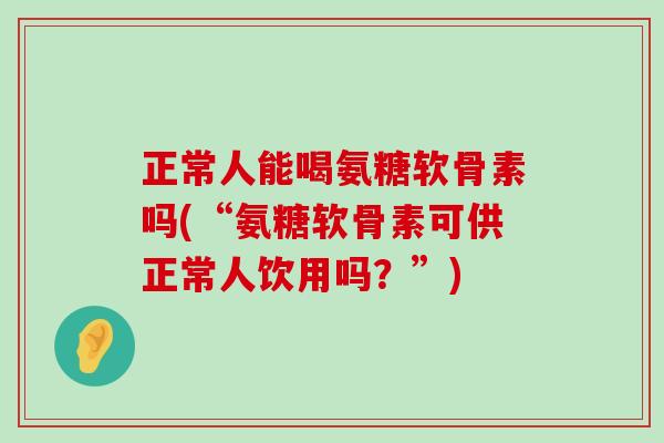 正常人能喝氨糖软骨素吗(“氨糖软骨素可供正常人饮用吗?”)-第1张图片-氨糖科普网 正常人能喝氨糖软骨素吗(“氨糖软骨素可供正常人饮用吗?”)-第1张图片-氨糖科普网
