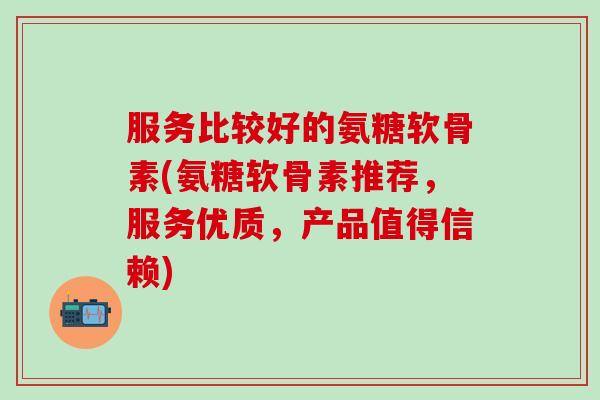 服务比较好的氨糖软骨素(氨糖软骨素推荐,服务优质,产品值得信赖)-第1张图片-氨糖科普网 服务比较好的氨糖软骨素(氨糖软骨素推荐,服务优质,产品值得信赖)-第1张图片-氨糖科普网
