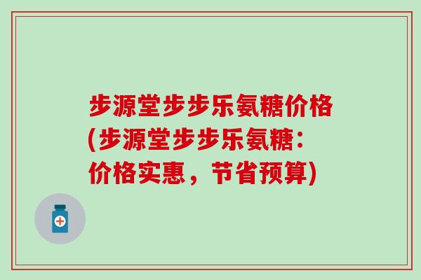 步源堂步步乐氨糖价格(步源堂步步乐氨糖：价格实惠，节省预算)-第1张图片-氨糖科普网