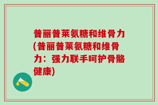 普丽普莱氨糖和维骨力(普丽普莱氨糖和维骨力:强力联手呵护骨骼健康)-第1张图片-氨糖科普网 普丽普莱氨糖和维骨力(普丽普莱氨糖和维骨力:强力联手呵护骨骼健康)-第1张图片-氨糖科普网