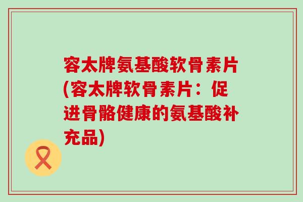 容太牌氨基酸软骨素片(容太牌软骨素片:促进骨骼健康的氨基酸补充品)-第1张图片-氨糖科普网 容太牌氨基酸软骨素片(容太牌软骨素片:促进骨骼健康的氨基酸补充品)-第1张图片-氨糖科普网