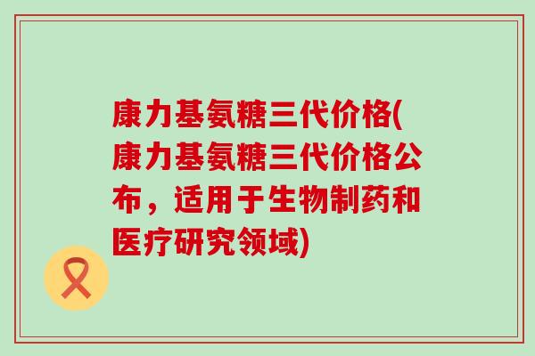 康力基氨糖三代价格(康力基氨糖三代价格公布,适用于生物制药和医疗研究领域)-第1张图片-氨糖科普网 康力基氨糖三代价格(康力基氨糖三代价格公布,适用于生物制药和医疗研究领域)-第1张图片-氨糖科普网