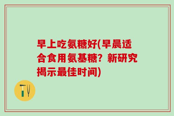 早上吃氨糖好(早晨适合食用氨基糖?新研究揭示最佳时间)-第1张图片-氨糖科普网 早上吃氨糖好(早晨适合食用氨基糖?新研究揭示最佳时间)-第1张图片-氨糖科普网