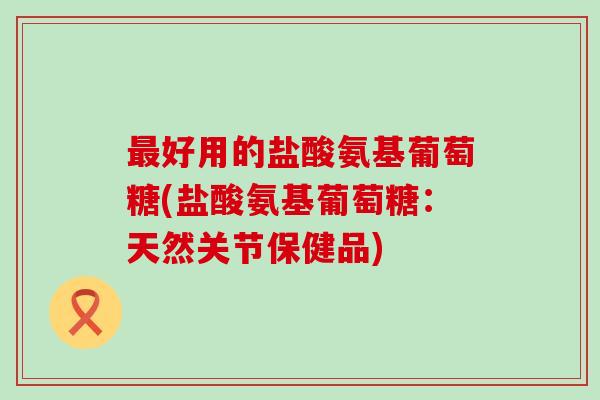 最好用的盐酸氨基葡萄糖(盐酸氨基葡萄糖：天然关节保健品)-第1张图片-氨糖科普网