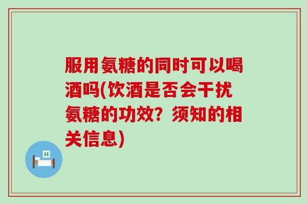 服用氨糖的同时可以喝酒吗(饮酒是否会干扰氨糖的功效?须知的相关信息)-第1张图片-氨糖科普网 服用氨糖的同时可以喝酒吗(饮酒是否会干扰氨糖的功效?须知的相关信息)-第1张图片-氨糖科普网