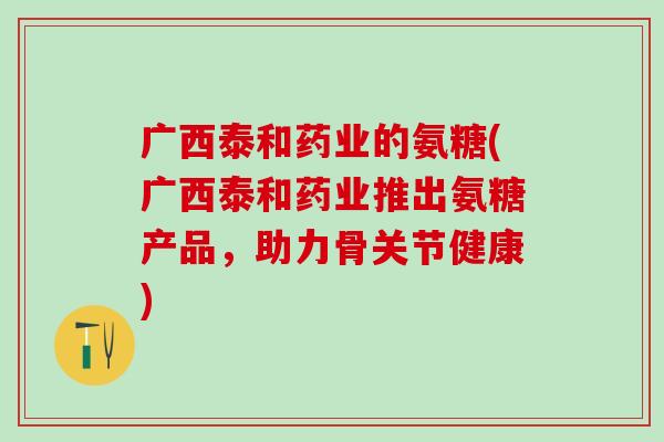广西泰和药业的氨糖(广西泰和药业推出氨糖产品,助力骨关节健康)-第1张图片-氨糖科普网 广西泰和药业的氨糖(广西泰和药业推出氨糖产品,助力骨关节健康)-第1张图片-氨糖科普网