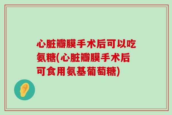 心脏瓣膜手术后可以吃氨糖(心脏瓣膜手术后可食用氨基葡萄糖)-第1张图片-氨糖科普网