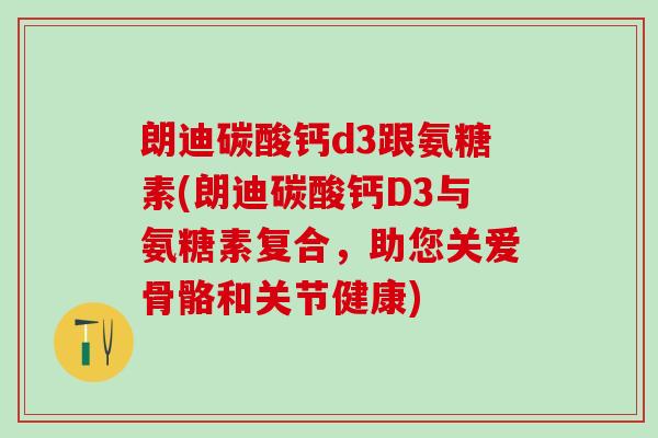 朗迪碳酸钙d3跟氨糖素(朗迪碳酸钙D3与氨糖素复合，助您关爱骨骼和关节健康)-第1张图片-氨糖科普网