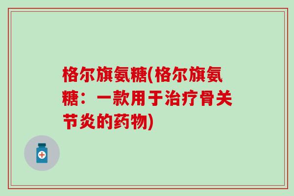 格尔旗氨糖(格尔旗氨糖:一款用于治疗骨关节炎的药物)-第1张图片-氨糖科普网 格尔旗氨糖(格尔旗氨糖:一款用于治疗骨关节炎的药物)-第1张图片-氨糖科普网