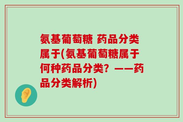 氨基葡萄糖 药品分类属于(氨基葡萄糖属于何种药品分类？——药品分类解析)-第1张图片-氨糖科普网