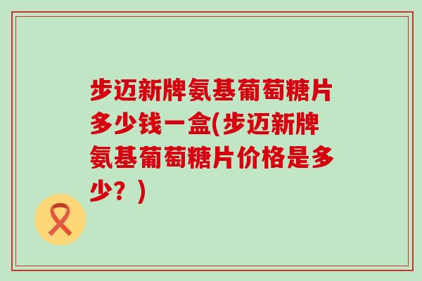 步迈新牌氨基葡萄糖片多少钱一盒(步迈新牌氨基葡萄糖片价格是多少?)-第1张图片-氨糖科普网 步迈新牌氨基葡萄糖片多少钱一盒(步迈新牌氨基葡萄糖片价格是多少?)-第1张图片-氨糖科普网
