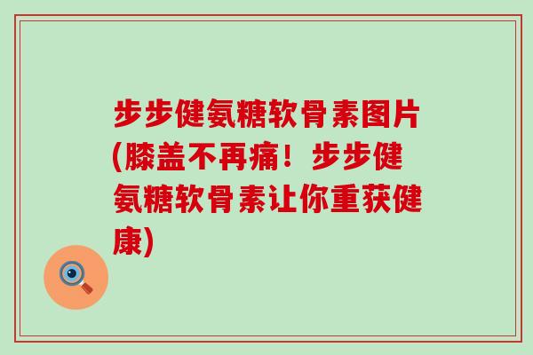 步步健氨糖软骨素图片(膝盖不再痛!步步健氨糖软骨素让你重获健康)-第1张图片-氨糖科普网 步步健氨糖软骨素图片(膝盖不再痛!步步健氨糖软骨素让你重获健康)-第1张图片-氨糖科普网