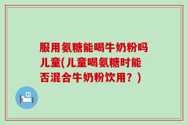 服用氨糖能喝牛奶粉吗儿童(儿童喝氨糖时能否混合牛奶粉饮用？)-第1张图片-氨糖科普网