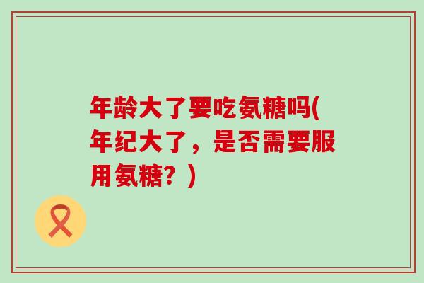 年龄大了要吃氨糖吗(年纪大了,是否需要服用氨糖?)-第1张图片-氨糖科普网 年龄大了要吃氨糖吗(年纪大了,是否需要服用氨糖?)-第1张图片-氨糖科普网