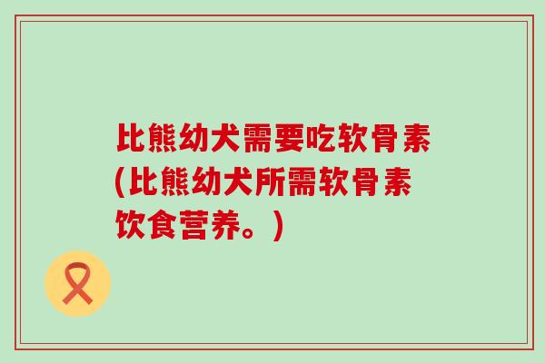 比熊幼犬需要吃软骨素(比熊幼犬所需软骨素饮食营养。)-第1张图片-氨糖科普网