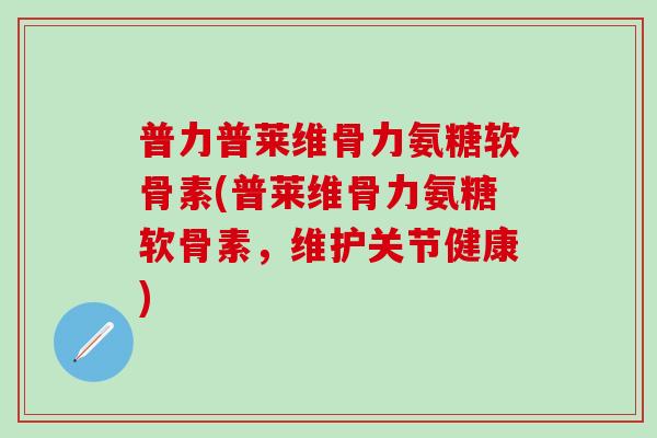 普力普莱维骨力氨糖软骨素(普莱维骨力氨糖软骨素，维护关节健康)-第1张图片-氨糖科普网