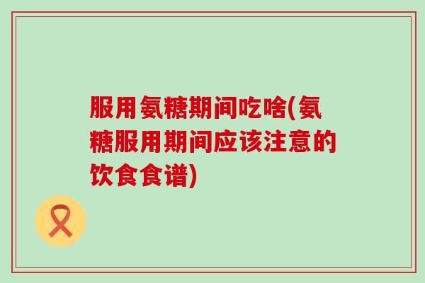 服用氨糖期间吃啥(氨糖服用期间应该注意的饮食食谱)-第1张图片-氨糖科普网 服用氨糖期间吃啥(氨糖服用期间应该注意的饮食食谱)-第1张图片-氨糖科普网