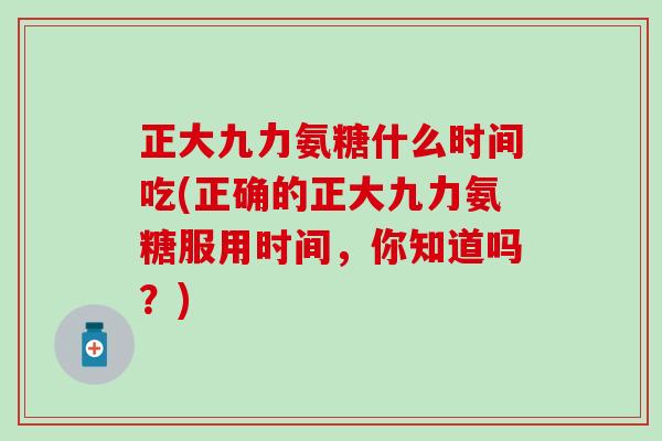 正大九力氨糖什么时间吃(正确的正大九力氨糖服用时间,你知道吗?)-第1张图片-氨糖科普网 正大九力氨糖什么时间吃(正确的正大九力氨糖服用时间,你知道吗?)-第1张图片-氨糖科普网