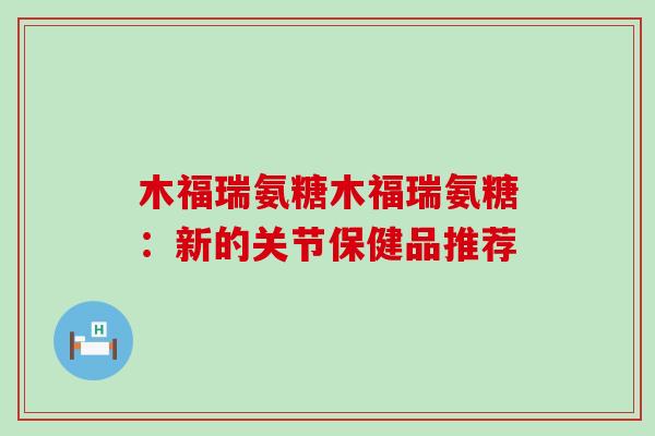 木福瑞氨糖木福瑞氨糖：新的关节保健品推荐-第1张图片-氨糖科普网