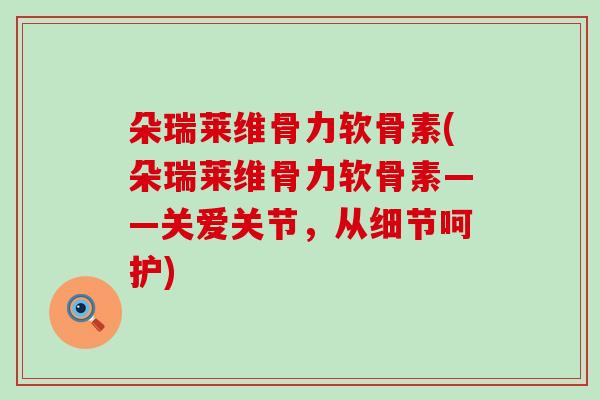 朵瑞莱维骨力软骨素(朵瑞莱维骨力软骨素——关爱关节，从细节呵护)-第1张图片-氨糖科普网