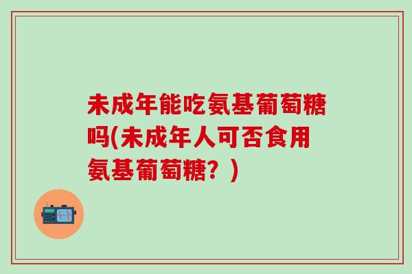 未成年能吃氨基葡萄糖吗(未成年人可否食用氨基葡萄糖?)-第1张图片-氨糖科普网 未成年能吃氨基葡萄糖吗(未成年人可否食用氨基葡萄糖?)-第1张图片-氨糖科普网