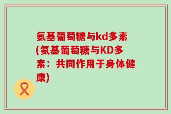 氨基葡萄糖与kd多素(氨基葡萄糖与KD多素:共同作用于身体健康)-第1张图片-氨糖科普网 氨基葡萄糖与kd多素(氨基葡萄糖与KD多素:共同作用于身体健康)-第1张图片-氨糖科普网
