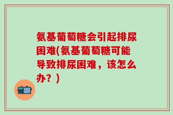 氨基葡萄糖会引起排尿困难(氨基葡萄糖可能导致排尿困难,该怎么办?)-第1张图片-氨糖科普网 氨基葡萄糖会引起排尿困难(氨基葡萄糖可能导致排尿困难,该怎么办?)-第1张图片-氨糖科普网