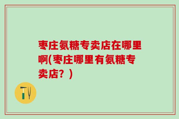 枣庄氨糖专卖店在哪里啊(枣庄哪里有氨糖专卖店?)-第1张图片-氨糖科普网 枣庄氨糖专卖店在哪里啊(枣庄哪里有氨糖专卖店?)-第1张图片-氨糖科普网