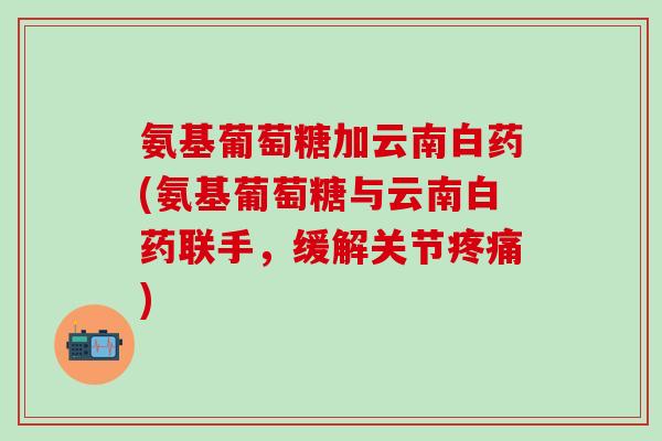 氨基葡萄糖加云南白药(氨基葡萄糖与云南白药联手，缓解关节疼痛)-第1张图片-氨糖科普网