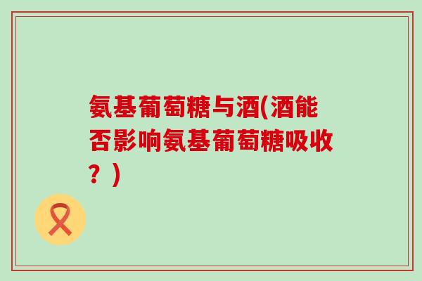 氨基葡萄糖与酒(酒能否影响氨基葡萄糖吸收？)-第1张图片-氨糖科普网