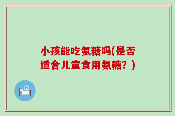 小孩能吃氨糖吗(是否适合儿童食用氨糖?)-第1张图片-氨糖科普网 小孩能吃氨糖吗(是否适合儿童食用氨糖?)-第1张图片-氨糖科普网