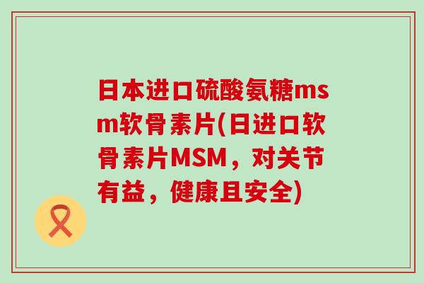 日本进口硫酸氨糖msm软骨素片(日进口软骨素片MSM,对关节有益,健康且安全)-第1张图片-氨糖科普网 日本进口硫酸氨糖msm软骨素片(日进口软骨素片MSM,对关节有益,健康且安全)-第1张图片-氨糖科普网