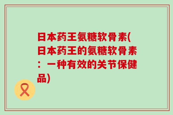 日本药王氨糖软骨素(日本药王的氨糖软骨素:一种有效的关节保健品)-第1张图片-氨糖科普网 日本药王氨糖软骨素(日本药王的氨糖软骨素:一种有效的关节保健品)-第1张图片-氨糖科普网