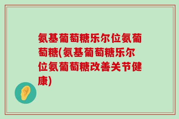 氨基葡萄糖乐尔位氨葡萄糖(氨基葡萄糖乐尔位氨葡萄糖改善关节健康)-第1张图片-氨糖科普网 氨基葡萄糖乐尔位氨葡萄糖(氨基葡萄糖乐尔位氨葡萄糖改善关节健康)-第1张图片-氨糖科普网