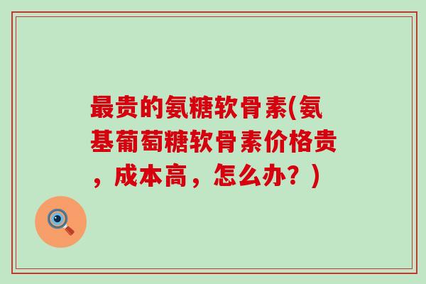 最贵的氨糖软骨素(氨基葡萄糖软骨素价格贵,成本高,怎么办?)-第1张图片-氨糖科普网 最贵的氨糖软骨素(氨基葡萄糖软骨素价格贵,成本高,怎么办?)-第1张图片-氨糖科普网