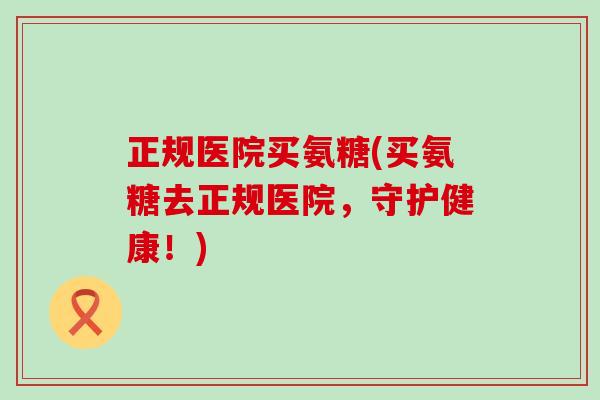 正规医院买氨糖(买氨糖去正规医院，守护健康！)-第1张图片-氨糖科普网