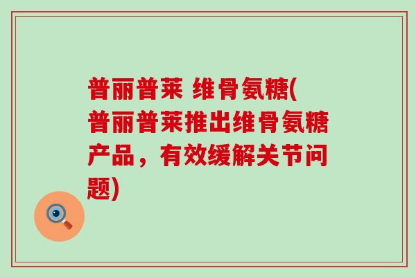 普丽普莱 维骨氨糖(普丽普莱推出维骨氨糖产品，有效缓解关节问题)-第1张图片-氨糖科普网