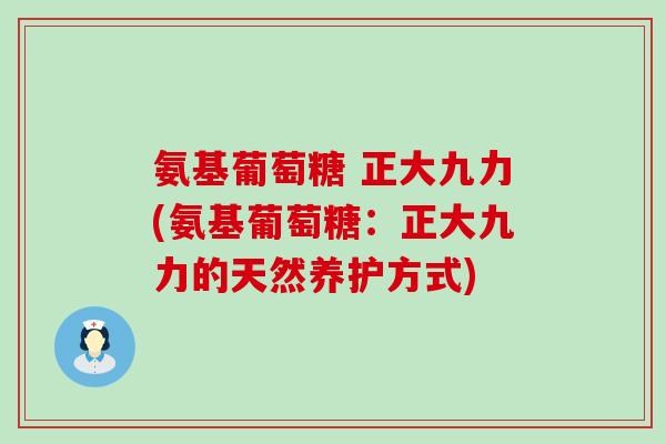 氨基葡萄糖 正大九力(氨基葡萄糖:正大九力的天然养护方式)-第1张图片-氨糖科普网 氨基葡萄糖 正大九力(氨基葡萄糖:正大九力的天然养护方式)-第1张图片-氨糖科普网