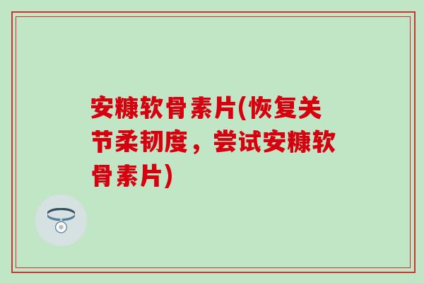 安糠软骨素片(恢复关节柔韧度，尝试安糠软骨素片)-第1张图片-氨糖科普网